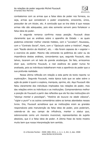 As relações de poder segundo Michel Foucault
Ernandes Reis Marinho

combatemos com as armas que a falsa ideia de poder nos fornece, ou
seja, armas que consideram o poder onipotente, onisciente, único,
possuidor de um titular, etc. A conclusão que se tira disto é que nossas
armas não são adequadas, pois elas somente servem para fortalecer a
falsa ideia do poder.
A

segunda

remarca

confirma

nossa

posição.

Foucault

disse

claramente que as análises sobre o aparelho de Estado – as quais
podemos entender melhor citando Hobbes, com o “Leviatan”, Rousseau,
com o “Contrato Social”, Kant, com o “Opúsculo sobre a história”, Hegel,
com “Razão dentro da História”, etc. – não foram capazes de « esgotar »
o exercício do poder. Mesmo não entrando na polêmica do valor ou da
importância destas análises, concordamos que, segundo Foucault, elas
talvez, tocaram um só lado do grande aicebergue. De fato, arriscamos
dizer que, conforme Foucault, a real essência do poder nunca foi
analisada, pois os indivíduos trabalharam mais a aparência do poder que a
sua profunda realidade.
Nossa última reflexão em relação a esta parte do texto reporta «a
exploração». Segundo Foucault, nesta época tudo que se sabe sobre a
ação do poder é quem o explora, manipula, oprime, etc. Aqui Foucault não
falou claramente dos indivíduos implicados nas relações de poder, mas
das relações entre os indivíduos e as instituições. Compreendemos melhor
a posição de Foucault a partir das reflexões que ele fez das instituições em
“doença mental e psicologia”, “História da loucura na idade clássica”,
“vigiar e punir” e os outros comentários sobre os temas abordados nesses
livros. Ora, Foucault acreditava que as instituições eram as grandes
responsáveis pela manutenção da falsa ideia de poder, pois poderiam,
valendo-se

do

seu

campo

de

influência,

manter

o

status

quo,

sobrevivendo como um monstro invencível, representantes do sujeito
absoluto, que é a falsa ideia de poder. A última frase do texto mostra
muito bem que nossa interpretação tem sentido.

© e-Revista Facitec - ISSN 1981-3511, v. 2, n. 2, Art. 2, dez. 2008
www.facitec.br/erevista

 