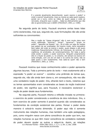 As relações de poder segundo Michel Foucault
Ernandes Reis Marinho
É o grande atualmente desconhecido: quem exerce o poder? e
onde o exerce? atualmente, mais ou menos se sabe quem explora,
aonde vai o lucro, entre as mãos de quem passa e onde se
reinveste, enquanto que o poder... Sabe-se efetivamente que não
são os governantes que o detêm (FOUCAULT, 2001, p. 1180).

Na segunda parte do texto, Foucault enumera certas teses tidas
como esclarecidas, mas que, segundo ele, suas formulações não são ainda
suficientes ou convincentes:
Mas a noção de “classe dirigente” não é nem muito clara nem
muito elaborada. "dominar", "dirigir", "governar", "grupo no
poder", "aparelho de Estado", etc., há aí todo um jogo de noções
que pedem de ser analisadas. Do mesmo modo, seria necessário
bem saber até onde se exerce o poder, quais etapas e até quais
instâncias frequentemente ínfimas, de hierarquia, de controle, de
vigilância, de proibições, de constrangimentos. Por toda a parte
onde existe o poder, o poder exerce-se. Ninguém propriamente
dito é o titular do poder; e, no entanto, ele sempre se exerce em
certa direção, com uns de um lado e os outros do outro; não se
sabe quem o tem exatamente; mas sabe-se quem não o tem
(FOUCAULT, 2001, p. 1181).

Foucault mostrou que nosso conhecimento sobre o poder apresenta
algumas lacunas. Toda a primeira parte do texto – mais exatamente até a
expressão “o poder se exerce” – constitui uma pirâmide de temas que,
segundo ele, não são ainda bem claros e, em consequência, não nos dão
uma verdadeira noção do poder. Ora, olhando bem o texto, notamos que
os temas apresentados eram considerados as bases da noção tradicional
de poder, isto significa que, para Foucault, é necessário esclarecer a
noção de poder desde seus fundamentos.
Na segunda parte, Foucault retoma a reflexão iniciada na primeira:
o exercício do poder considerando a existência de dois indivíduos. Ora, o
bom exercício do poder somente é possível quando são considerados os
fundamentos da condição existencial das partes. Pensar o poder desta
maneira é colocá-lo noutra dimensão. O poder aqui não é somente
instrumento das relações humanas, mas também uma ação pedagógica,
pois, como ninguém nasce com plena consciência do poder que tem, nas
relações humanas os que têm maior consciência da verdadeira realidade
do poder devem ajudar os outros a adquiri-la. Assim, as relações
© e-Revista Facitec - ISSN 1981-3511, v. 2, n. 2, Art. 2, dez. 2008
www.facitec.br/erevista

 