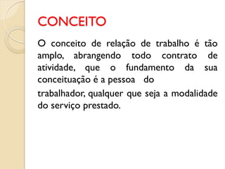 CONCEITO
O conceito de relação de trabalho é tão
amplo, abrangendo todo contrato de
atividade, que o fundamento da sua
conceituação é a pessoa do
trabalhador, qualquer que seja a modalidade
do serviço prestado.
 