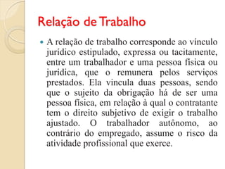 Relação de Trabalho
 A relação de trabalho corresponde ao vínculo
jurídico estipulado, expressa ou tacitamente,
entre um trabalhador e uma pessoa física ou
jurídica, que o remunera pelos serviços
prestados. Ela vincula duas pessoas, sendo
que o sujeito da obrigação há de ser uma
pessoa física, em relação à qual o contratante
tem o direito subjetivo de exigir o trabalho
ajustado. O trabalhador autônomo, ao
contrário do empregado, assume o risco da
atividade profissional que exerce.
 