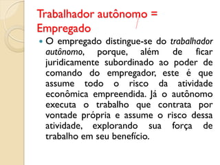 Trabalhador autônomo =
Empregado
 O empregado distingue-se do trabalhador
autônomo, porque, além de ficar
juridicamente subordinado ao poder de
comando do empregador, este é que
assume todo o risco da atividade
econômica empreendida. Já o autônomo
executa o trabalho que contrata por
vontade própria e assume o risco dessa
atividade, explorando sua força de
trabalho em seu benefício.
 
