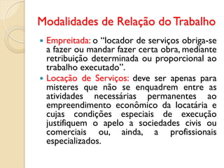 Modalidades de Relação do Trabalho
 Empreitada: o “locador de serviços obriga-se
a fazer ou mandar fazer certa obra, mediante
retribuição determinada ou proporcional ao
trabalho executado”.
 Locação de Serviços: deve ser apenas para
misteres que não se enquadrem entre as
atividades necessárias permanentes ao
empreendimento econômico da locatária e
cujas condições especiais de execução
justifiquem o apelo a sociedades civis ou
comerciais ou, ainda, a profissionais
especializados.
 