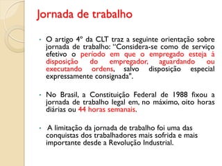Jornada de trabalho
• O artigo 4º da CLT traz a seguinte orientação sobre
jornada de trabalho: “Considera-se como de serviço
efetivo o período em que o empregado esteja à
disposição do empregador, aguardando ou
executando ordens, salvo disposição especial
expressamente consignada".
• No Brasil, a Constituição Federal de 1988 fixou a
jornada de trabalho legal em, no máximo, oito horas
diárias ou 44 horas semanais.
• A limitação da jornada de trabalho foi uma das
conquistas dos trabalhadores mais sofrida e mais
importante desde a Revolução Industrial.
 
