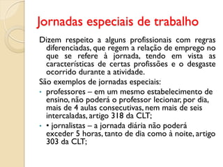 Jornadas especiais de trabalho
Dizem respeito a alguns profissionais com regras
diferenciadas, que regem a relação de emprego no
que se refere à jornada, tendo em vista as
características de certas profissões e o desgaste
ocorrido durante a atividade.
São exemplos de jornadas especiais:
• professores – em um mesmo estabelecimento de
ensino, não poderá o professor lecionar, por dia,
mais de 4 aulas consecutivas, nem mais de seis
intercaladas, artigo 318 da CLT;
• • jornalistas – a jornada diária não poderá
exceder 5 horas, tanto de dia como à noite, artigo
303 da CLT;
 