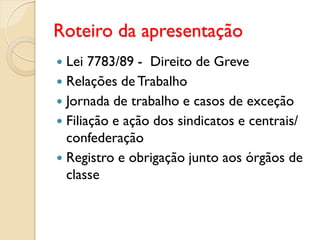 Roteiro da apresentação
 Lei 7783/89 - Direito de Greve
 Relações de Trabalho
 Jornada de trabalho e casos de exceção
 Filiação e ação dos sindicatos e centrais/
confederação
 Registro e obrigação junto aos órgãos de
classe
 