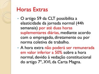 Horas Extras
• O artigo 59 da CLT possibilita a
elasticidade da jornada normal (44h
semanais) por até duas horas
suplementares diárias, mediante acordo
com o empregado, diretamente ou por
norma coletiva de trabalho.
• A hora extra não poderá ser remunerada
em valor inferior a 50% sobre a hora
normal, devido à vedação constitucional
do artigo 7º, XVI, da Carta Magna.
 