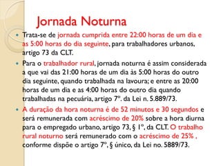 Jornada Noturna
 Trata-se de jornada cumprida entre 22:00 horas de um dia e
as 5:00 horas do dia seguinte, para trabalhadores urbanos,
artigo 73 da CLT.
 Para o trabalhador rural, jornada noturna é assim considerada
a que vai das 21:00 horas de um dia às 5:00 horas do outro
dia seguinte, quando trabalhada na lavoura; e entre as 20:00
horas de um dia e as 4:00 horas do outro dia quando
trabalhadas na pecuária, artigo 7º. da Lei n. 5.889/73.
 A duração da hora noturna é de 52 minutos e 30 segundos e
será remunerada com acréscimo de 20% sobre a hora diurna
para o empregado urbano, artigo 73, § 1º, da CLT. O trabalho
rural noturno será remunerado com o acréscimo de 25% ,
conforme dispõe o artigo 7º, § único, da Lei no. 5889/73.
 