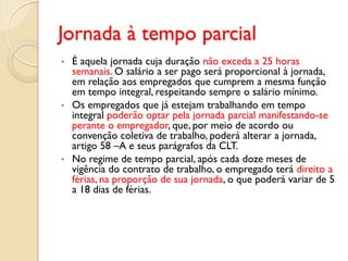 Jornada à tempo parcial
• É aquela jornada cuja duração não exceda a 25 horas
semanais. O salário a ser pago será proporcional à jornada,
em relação aos empregados que cumprem a mesma função
em tempo integral, respeitando sempre o salário mínimo.
• Os empregados que já estejam trabalhando em tempo
integral poderão optar pela jornada parcial manifestando-se
perante o empregador, que, por meio de acordo ou
convenção coletiva de trabalho, poderá alterar a jornada,
artigo 58 –A e seus parágrafos da CLT.
• No regime de tempo parcial, após cada doze meses de
vigência do contrato de trabalho, o empregado terá direito a
férias, na proporção de sua jornada, o que poderá variar de 5
a 18 dias de férias.
 
