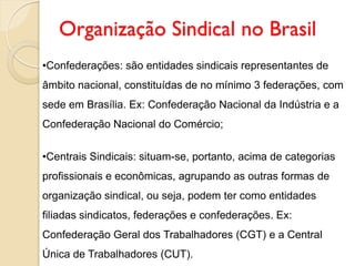 Organização Sindical no Brasil
•Confederações: são entidades sindicais representantes de
âmbito nacional, constituídas de no mínimo 3 federações, com
sede em Brasília. Ex: Confederação Nacional da Indústria e a
Confederação Nacional do Comércio;
•Centrais Sindicais: situam-se, portanto, acima de categorias
profissionais e econômicas, agrupando as outras formas de
organização sindical, ou seja, podem ter como entidades
filiadas sindicatos, federações e confederações. Ex:
Confederação Geral dos Trabalhadores (CGT) e a Central
Única de Trabalhadores (CUT).
 