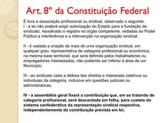 Art. 8º da Constituição Federal
É livre a associação profissional ou sindical, observado o seguinte:
I - a lei não poderá exigir autorização do Estado para a fundação de
sindicato, ressalvado o registro no órgão competente, vedadas ao Poder
Público a interferência e a intervenção na organização sindical;
II - é vedada a criação de mais de uma organização sindical, em
qualquer grau, representativa de categoria profissional ou econômica,
na mesma base territorial, que será definida pelos trabalhadores ou
empregadores interessados, não podendo ser inferior à área de um
Município;
III - ao sindicato cabe a defesa dos direitos e interesses coletivos ou
individuais da categoria, inclusive em questões judiciais ou
administrativas;
IV - a assembléia geral fixará a contribuição que, em se tratando de
categoria profissional, será descontada em folha, para custeio do
sistema confederativo da representação sindical respectiva,
independentemente da contribuição prevista em lei;
 