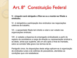 Art. 8º Constituição Federal
V - ninguém será obrigado a filiar-se ou a manter-se filiado a
sindicato;
VI - é obrigatória a participação dos sindicatos nas negociações
coletivas de trabalho;
VII - o aposentado filiado tem direito a votar e ser votado nas
organizações sindicais;
VIII - é vedada a dispensa do empregado sindicalizado a partir do
registro da candidatura a cargo de direção ou representação sindical e,
se eleito, ainda que suplente, até um ano após o final do mandato,
salvo se cometer falta grave nos termos da lei.
Parágrafo único. As disposições deste artigo aplicam-se à organização
de sindicatos rurais e de colônias de pescadores, atendidas as
condições que a lei estabelecer.
 