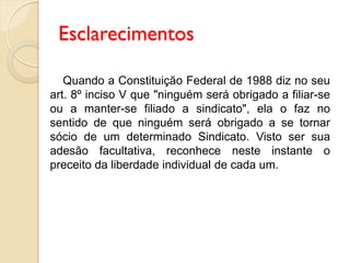 Esclarecimentos
Quando a Constituição Federal de 1988 diz no seu
art. 8º inciso V que "ninguém será obrigado a filiar-se
ou a manter-se filiado a sindicato", ela o faz no
sentido de que ninguém será obrigado a se tornar
sócio de um determinado Sindicato. Visto ser sua
adesão facultativa, reconhece neste instante o
preceito da liberdade individual de cada um.
 