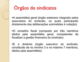 Órgãos do sindicatos
A assembléia geral (órgão soberano integrado pelos
associados do sindicato, os quais participarão
diretamente das deliberações submetidas à votação).
O conselho fiscal (composto por três membros
eleitos pela assembléia geral, competentes de
fiscalizar a gestão financeira do sindicato).
E a diretoria (órgão executivo do sindicato,
constituído de no mínimo 3 e no máximo 7 membros,
eleitos pela assembléia).
 