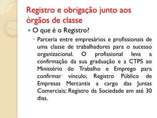 Registro e obrigação junto aos
órgãos de classe
 O que é o Registro?
◦ Parceria entre empresários e profissionais de
uma classe de trabalhadores para o sucesso
organizacional. O profissional leva a
confirmação da sua graduação e a CTPS ao
Ministério do Trabalho e Emprego para
confirmar vínculo; Registro Público de
Empresas Mercantis a cargo das Juntas
Comerciais; Registro da Sociedade em até 30
dias.
 