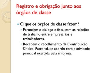 Registro e obrigação junto aos
órgãos de classe
 O que os órgãos de classe fazem?
◦ Permeiam o diálogo e fiscalizam as relações
de trabalho entre empresários e
trabalhadores.
◦ Recebem o recolhimento da Contribuição
Sindical Patronal, de acordo com a atividade
principal exercida pela empresa.
 