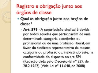 Registro e obrigação junto aos
órgãos de classe
 Qual as obrigação junto aos órgãos de
classe?
◦ Art. 579 - A contribuição sindical é devida
por todos aqueles que participarem de uma
determinada categoria econômica ou
profissional, ou de uma profissão liberal, em
favor do sindicato representativo da mesma
categoria ou profissão ou, inexistindo êste, na
conformidade do disposto no art. 591.
(Redação dada pelo Decreto-lei nº 229, de
28.2.1967) (Vide Lei nº 11.648, de 2008)
 