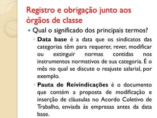 Registro e obrigação junto aos
órgãos de classe
 Qual o significado dos principais termos?
◦ Data base é a data que os sindicatos das
categorias têm para requerer, rever, modificar
ou extinguir normas contidas nos
instrumentos normativos de sua categoria. É o
mês no qual se discute o reajuste salarial, por
exemplo.
◦ Pauta de Reivindicações é o documento
que contém a proposta de modificação e
inserção de cláusulas no Acordo Coletivo de
Trabalho, enviada às empresas antes da data
base.
 