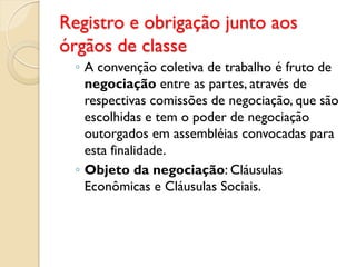 Registro e obrigação junto aos
órgãos de classe
◦ A convenção coletiva de trabalho é fruto de
negociação entre as partes, através de
respectivas comissões de negociação, que são
escolhidas e tem o poder de negociação
outorgados em assembléias convocadas para
esta finalidade.
◦ Objeto da negociação: Cláusulas
Econômicas e Cláusulas Sociais.
 