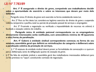  Art. 1º É assegurado o direito de greve, competindo aos trabalhadores decidir
sobre a oportunidade de exercê-lo e sobre os interesses que devam por meio dele
defender.
 Parágrafo único. O direito de greve será exercido na forma estabelecida nesta Lei.
 Art. 2º Para os fins desta Lei, considera-se legítimo exercício do direito de greve a suspensão
coletiva, temporária e pacífica, total ou parcial, de prestação pessoal de serviços a empregador.
 Art. 3º Frustrada a negociação ou verificada a impossibilidade de recursos via arbitral, é
facultada a cessação coletiva do trabalho.
 Parágrafo único. A entidade patronal correspondente ou os empregadores
diretamente interessados serão notificados, com antecedência mínima de 48 (quarenta
e oito) horas, da paralisação.
 Art. 4º Caberá à entidade sindical correspondente convocar, na forma do seu
estatuto, assembléia geral que definirá as reivindicações da categoria e deliberará sobre
a paralisação coletiva da prestação de serviços.
 § 1º O estatuto da entidade sindical deverá prever as formalidades de convocação e o quorum
para a deliberação, tanto da deflagração quanto da cessação da greve.
 § 2º Na falta de entidade sindical, a assembléia geral dos trabalhadores interessados deliberará para
os fins previstos no "caput", constituindo comissão de negociação.
.
LEI Nº 7.783/89
 