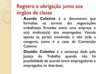 Registro e obrigação junto aos
órgãos de classe
◦ Acordo Coletivo é o documento que
formaliza os termos das negociações
trabalhistas firmadas entre uma empresa e
o(s) sindicato(s) dos empregados. Vincula
apenas as partes envolvidas e não toda a
categoria, como é o caso da Convenção
Coletiva.
◦ Dissídio Coletivo é a sentença dada pela
Justiça do Trabalho quando não há
possibilidade de acordo entre empregadores e
empregados na data-base.
 