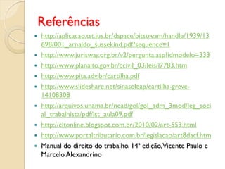 Referências
 http://aplicacao.tst.jus.br/dspace/bitstream/handle/1939/13
698/001_arnaldo_sussekind.pdf?sequence=1
 http://www.jurisway.org.br/v2/pergunta.asp?idmodelo=333
 http://www.planalto.gov.br/ccivil_03/leis/l7783.htm
 http://www.pita.adv.br/cartilha.pdf
 http://www.slideshare.net/sinasefeap/cartilha-greve-
14108308
 http://arquivos.unama.br/nead/gol/gol_adm_3mod/leg_soci
al_trabalhista/pdf/lst_aula09.pdf
 http://cltonline.blogspot.com.br/2010/02/art-553.html
 http://www.portaltributario.com.br/legislacao/art8dacf.htm
 Manual do direito do trabalho, 14ª edição,Vicente Paulo e
Marcelo Alexandrino
 