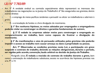  Art. 5º A entidade sindical ou comissão especialmente eleita representará os interesses dos
trabalhadores nas negociações ou na Justiça do TrabalhoArt. 6º São assegurados aos grevistas, dentre
outros direitos:
 I - o emprego de meios pacíficos tendentes a persuadir ou aliciar os trabalhadores a aderirem à
greve;
 II - a arrecadação de fundos e a livre divulgação do movimento.
 § 1º Em nenhuma hipótese, os meios adotados por empregados e empregadores
poderão violar ou constranger os direitos e garantias fundamentais de outrem.
 § 2º É vedado às empresas adotar meios para constranger o empregado ao
comparecimento ao trabalho, bem como capazes de frustrar a divulgação do
movimento.
 § 3º As manifestações e atos de persuasão utilizados pelos grevistas não poderão
impedir o acesso ao trabalho nem causar ameaça ou dano à propriedade ou pessoa.
 Art. 7º Observadas as condições previstas nesta Lei, a participação em greve
suspende o contrato de trabalho, devendo as relações obrigacionais, durante o período,
ser regidas pelo acordo, convenção, laudo arbitral ou decisão da Justiça doTrabalho.
 Parágrafo único. É vedada a rescisão de contrato de trabalho durante a greve, bem
como a contratação de trabalhadores substitutos, exceto na ocorrência das hipóteses previstas nos
arts. 9º e 14.

LEI Nº 7.783/89
 