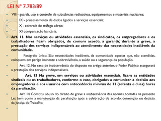 VIII - guarda, uso e controle de substâncias radioativas, equipamentos e materiais nucleares;
 IX - processamento de dados ligados a serviços essenciais;
 X - controle de tráfego aéreo;
 XI compensação bancária.
 Art. 11. Nos serviços ou atividades essenciais, os sindicatos, os empregadores e os
trabalhadores ficam obrigados, de comum acordo, a garantir, durante a greve, a
prestação dos serviços indispensáveis ao atendimento das necessidades inadiáveis da
comunidade.
 Parágrafo único. São necessidades inadiáveis, da comunidade aquelas que, não atendidas,
coloquem em perigo iminente a sobrevivência, a saúde ou a segurança da população.
 Art. 12. No caso de inobservância do disposto no artigo anterior, o Poder Público assegurará
a prestação dos serviços indispensáveis.
 Art. 13 Na greve, em serviços ou atividades essenciais, ficam as entidades
sindicais ou os trabalhadores, conforme o caso, obrigados a comunicar a decisão aos
empregadores e aos usuários com antecedência mínima de 72 (setenta e duas) horas
da paralisação.
 Art. 14 Constitui abuso do direito de greve a inobservância das normas contidas na presente
Lei, bem como a manutenção da paralisação após a celebração de acordo, convenção ou decisão
da Justiça do Trabalho.

LEI Nº 7.783/89
 