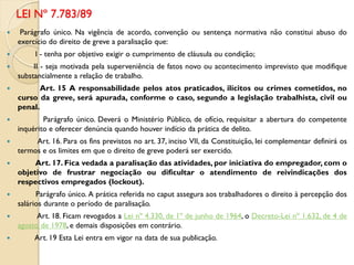  Parágrafo único. Na vigência de acordo, convenção ou sentença normativa não constitui abuso do
exercício do direito de greve a paralisação que:
 I - tenha por objetivo exigir o cumprimento de cláusula ou condição;
 II - seja motivada pela superveniência de fatos novo ou acontecimento imprevisto que modifique
substancialmente a relação de trabalho.
 Art. 15 A responsabilidade pelos atos praticados, ilícitos ou crimes cometidos, no
curso da greve, será apurada, conforme o caso, segundo a legislação trabalhista, civil ou
penal.
 Parágrafo único. Deverá o Ministério Público, de ofício, requisitar a abertura do competente
inquérito e oferecer denúncia quando houver indício da prática de delito.
 Art. 16. Para os fins previstos no art. 37, inciso VII, da Constituição, lei complementar definirá os
termos e os limites em que o direito de greve poderá ser exercido.
 Art. 17. Fica vedada a paralisação das atividades, por iniciativa do empregador, com o
objetivo de frustrar negociação ou dificultar o atendimento de reivindicações dos
respectivos empregados (lockout).
 Parágrafo único. A prática referida no caput assegura aos trabalhadores o direito à percepção dos
salários durante o período de paralisação.
 Art. 18. Ficam revogados a Lei nº 4.330, de 1º de junho de 1964, o Decreto-Lei nº 1.632, de 4 de
agosto de 1978, e demais disposições em contrário.
 Art. 19 Esta Lei entra em vigor na data de sua publicação.
LEI Nº 7.783/89
 