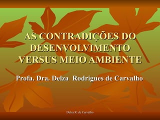 AS CONTRADIÇÕES DO
  DESENVOLVIMENTO
VERSUS MEIO AMBIENTE
Profa. Dra. Delza Rodrigues de Carvalho



               Delza R. de Carvalho
 