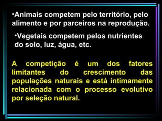 A competição é um dos fatores limitantes do crescimento das populações naturais e está intimamente relacionada com o processo evolutivo por seleção natural.  Animais competem pelo território, pelo alimento e por parceiros na reprodução. Vegetais competem pelos nutrientes do solo, luz, água, etc.  