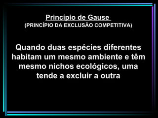 Princípio de Gause  (PRINCÍPIO DA EXCLUSÃO COMPETITIVA) Quando duas espécies diferentes habitam um mesmo ambiente e têm mesmo nichos ecológicos, uma tende a excluir a outra 