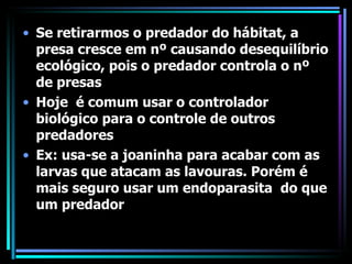Se retirarmos o predador do hábitat, a presa cresce em nº causando desequilíbrio ecológico, pois o predador controla o nº de presas Hoje  é comum usar o controlador biológico para o controle de outros predadores Ex: usa-se a joaninha para acabar com as larvas que atacam as lavouras. Porém é mais seguro usar um endoparasita  do que um predador  