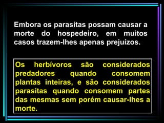 Embora os parasitas possam causar a morte do hospedeiro, em muitos casos trazem-lhes apenas prejuízos. Os herbívoros são considerados predadores quando consomem plantas inteiras, e são considerados parasitas quando consomem partes das mesmas sem porém causar-lhes a morte.  