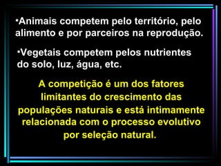 A competição é um dos fatores limitantes do crescimento das populações naturais e está intimamente relacionada com o processo evolutivo por seleção natural.   Animais competem pelo território, pelo alimento e por parceiros na reprodução. Vegetais competem pelos nutrientes do solo, luz, água, etc.  