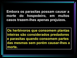 Embora os parasitas possam causar a morte do hospedeiro, em muitos casos trazem-lhes apenas prejuízos. Os herbívoros que consomem plantas inteiras são considerados predadores e parasitas quando consomem partes das mesmas sem porém causar-lhes a morte.  