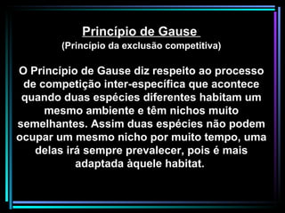 Princípio de Gause  (Princípio da exclusão competitiva) O Princípio de Gause diz respeito ao processo de competição inter-específica que acontece quando duas espécies diferentes habitam um mesmo ambiente e têm nichos muito semelhantes. Assim duas espécies não podem ocupar um mesmo nicho por muito tempo, uma delas irá sempre prevalecer, pois é mais adaptada àquele habitat.  