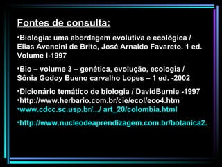Fontes de consulta: Biologia: uma abordagem evolutiva e ecológica / Elias Avancini de Brito, José Arnaldo Favareto. 1 ed. Volume I-1997 Bio – volume 3 – genética, evolução, ecologia / Sônia Godoy Bueno carvalho Lopes – 1 ed. -2002 Dicionário temático de biologia / DavidBurnie -1997 http://www.herbario.com.br/cie/ecol/eco4.htm www.cdcc.sc.usp.br/.../ art_20/colombia.html   http://www.nucleodeaprendizagem.com.br/botanica2.htm 