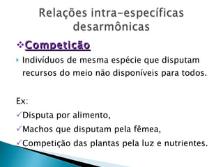 Competição Indivíduos de mesma espécie que disputam recursos do meio não disponíveis para todos. Ex: Disputa por alimento, Machos que disputam pela fêmea, Competição das plantas pela luz e nutrientes. 