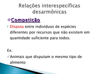 Competição Disputa  entre indivíduos de espécies diferentes por recursos que não existem em quantidade suficiente para todos. Ex: Animais que disputam o mesmo tipo de alimento 
