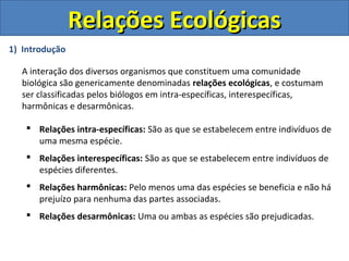 1) Introdução
A interação dos diversos organismos que constituem uma comunidade
biológica são genericamente denominadas relações ecológicas, e costumam
ser classificadas pelos biólogos em intra-específicas, interespecíficas,
harmônicas e desarmônicas.
 Relações intra-específicas: São as que se estabelecem entre indivíduos de
uma mesma espécie.
 Relações interespecíficas: São as que se estabelecem entre indivíduos de
espécies diferentes.
 Relações harmônicas: Pelo menos uma das espécies se beneficia e não há
prejuízo para nenhuma das partes associadas.
 Relações desarmônicas: Uma ou ambas as espécies são prejudicadas.
Relações EcológicasRelações Ecológicas
 