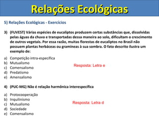 5) Relações Ecológicas - Exercícios
3) (FUVEST) Várias espécies de eucaliptos produzem certas substâncias que, dissolvidas
pelas águas da chuva e transportadas dessa maneira ao solo, dificultam o crescimento
de outros vegetais. Por essa razão, muitas florestas de eucaliptos no Brasil não
possuem plantas herbáceas ou gramíneas à sua sombra. O fato descrito ilustra um
exemplo de:
a) Competição intra-específica
b) Mutualismo
c) Comensalismo
d) Predatismo
e) Amensalismo
4) (PUC-MG) Não é relação harmônica interespecífica
a) Protocooperação
b) Inquilinismo
c) Mutualismo
d) Sociedade
e) Comensalismo
Resposta: Letra e
Resposta: Letra d
Relações EcológicasRelações Ecológicas
 