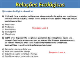 5) Relações Ecológicas - Exercícios
8) (PUC-MG) Entre as abelhas melíferas que não possuem ferrão, existe uma espécie que
invade a colméia de outra, a fim de roubar o mel elaborado por elas. O tipo de relação
ecológica descrito é:
a) Parasitismo
b) Predatismo
c) Amensalismo
d) Esclavagismo
e) Mutualismo
9) (UERJ) Ervas de passarinho são plantas que retiram de outras plantas água e sais
minerais. Seus frutos atraem aves que, por sua vez, irão dispersar as suas sementes.
Os tipos de interações entre seres vivos exemplificadas acima também são
desenvolvidas, respectivamente pelas seguintes duplas:
a) Carrapato e cachorro; boi e anu
b) Boi e anu; tamanduá e formiga
c) Orquídea e árvore; tamanduá e formiga
d) Orquídea e árvore; tamanduá e cachorro
Resposta: Letra d
Resposta: Letra a
Relações EcológicasRelações Ecológicas
 