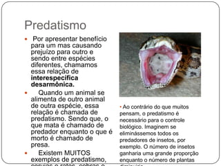 Predatismo
 Por apresentar benefício
  para um mas causando
  prejuízo para outro e
  sendo entre espécies
  diferentes, chamamos
  essa relação de
  interespecífica
  desarmônica.
    Quando um animal se
  alimenta de outro animal
  de outra espécie, essa      • Ao contrário do que muitos
  relação é chamada de        pensam, o predatismo é
  predatismo. Sendo que, o    necessário para o controle
  que mata é chamado de       biológico. Imaginem se
  predador enquanto o que é   eliminássemos todos os
  morto é chamado de          predadores de insetos, por
  presa.                      exemplo. O número de insetos
    Existem MUITOS           ganharia uma grande proporção
  exemplos de predatismo,     enquanto o número de plantas
 