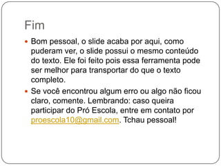 Fim
 Bom pessoal, o slide acaba por aqui, como
  puderam ver, o slide possui o mesmo conteúdo
  do texto. Ele foi feito pois essa ferramenta pode
  ser melhor para transportar do que o texto
  completo.
 Se você encontrou algum erro ou algo não ficou
  claro, comente. Lembrando: caso queira
  participar do Pró Escola, entre em contato por
  proescola10@gmail.com. Tchau pessoal!
 