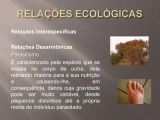 Relações Interespecíficas
Relações Desarmônicas
Parasitismo
É caracterizado pela espécie que se
instala no corpo de outra, dela
retirando matéria para a sua nutrição
e causando-lhe, em
consequência, danos cuja gravidade
pode ser muito variável, desde
pequenos distúrbios até a própria
morte do indivíduo parasitado.
 
