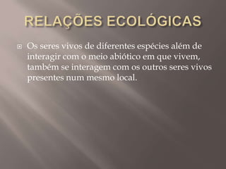  Os seres vivos de diferentes espécies além de
interagir com o meio abiótico em que vivem,
também se interagem com os outros seres vivos
presentes num mesmo local.
 