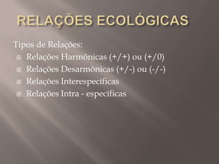 Tipos de Relações:
 Relações Harmônicas (+/+) ou (+/0)
 Relações Desarmônicas (+/-) ou (-/-)
 Relações Interespecíficas
 Relações Intra - específicas
 