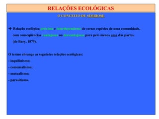 RELAÇÕES ECOLÓGICAS
O CONCEITO DEO CONCEITO DE SIMBIOSESIMBIOSE
 Relação ecológica próxima e interdependente de certas espécies de uma comunidade,
com conseqüências vantajosas ou desvantajosas para pelo menos uma das partes.
(de Bary, 1879).
O termo abrange as seguintes relações ecológicas:
- inquilinismo;
- comensalismo;
- mutualismo;
- parasitismo.
 