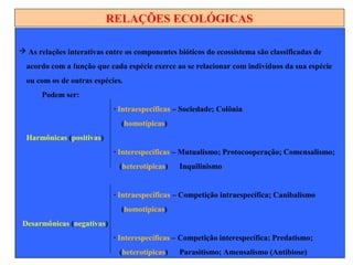RELAÇÕES ECOLÓGICAS
 As relações interativas entre os componentes bióticos do ecossistema são classificadas de
acordo com a função que cada espécie exerce ao se relacionar com indivíduos da sua espécie
ou com os de outras espécies.
Podem ser:
∙ Intraespecíficas – Sociedade; Colônia
(homotípicas)
Harmônicas (positivas)
∙ Interespecíficas – Mutualismo; Protocooperação; Comensalismo;
(heterotípicas) Inquilinismo
∙ Intraespecíficas – Competição intraespecífica; Canibalismo
(homotípicas)
Desarmônicas (negativas)
∙ Interespecíficas – Competição interespecífica; Predatismo;
(heterotípicas) Parasitismo; Amensalismo (Antibiose)
 