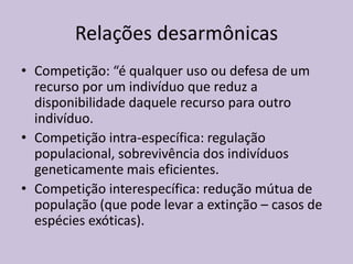 Relações desarmônicas
• Competição: “é qualquer uso ou defesa de um
recurso por um indivíduo que reduz a
disponibilidade daquele recurso para outro
indivíduo.
• Competição intra-específica: regulação
populacional, sobrevivência dos indivíduos
geneticamente mais eficientes.
• Competição interespecífica: redução mútua de
população (que pode levar a extinção – casos de
espécies exóticas).

 
